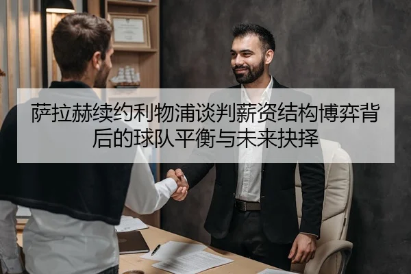 萨拉赫续约利物浦谈判薪资结构博弈背后的球队平衡与未来抉择