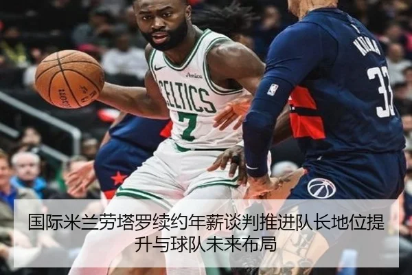 国际米兰劳塔罗续约年薪谈判推进队长地位提升与球队未来布局