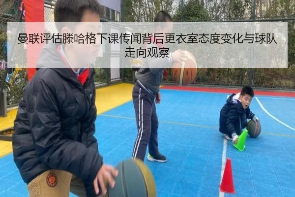 曼联评估滕哈格下课传闻背后更衣室态度变化与球队走向观察
